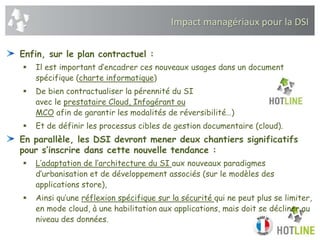 Impact managériaux pour la DSI
Enfin, sur le plan contractuel :
 Il est important d’encadrer ces nouveaux usages dans un document
spécifique (charte informatique)
 De bien contractualiser la pérennité du SI
avec le prestataire Cloud, Infogérant ou
MCO afin de garantir les modalités de réversibilité…)
 Et de définir les processus cibles de gestion documentaire (cloud).
En parallèle, les DSI devront mener deux chantiers significatifs
pour s’inscrire dans cette nouvelle tendance :
 L’adaptation de l’architecture du SI aux nouveaux paradigmes
d’urbanisation et de développement associés (sur le modèles des
applications store),
 Ainsi qu’une réflexion spécifique sur la sécurité qui ne peut plus se limiter,
en mode cloud, à une habilitation aux applications, mais doit se décliner au
niveau des données.
 