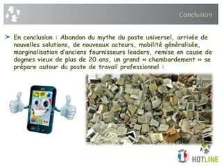Conclusion
En conclusion : Abandon du mythe du poste universel, arrivée de
nouvelles solutions, de nouveaux acteurs, mobilité généralisée,
marginalisation d’anciens fournisseurs leaders, remise en cause de
dogmes vieux de plus de 20 ans, un grand « chambardement » se
prépare autour du poste de travail professionnel :
 