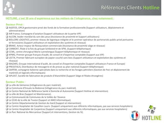 Références Clients Hotline
HOTLINE, c’est 30 ans d’expérience sur les métiers de l’infogérance, chez notamment :
Secteur Privé :
 AGEFOS, OPCA gestionnaire privé des fonds de la formation professionnelle (Support utilisateurs, déploiement et
administration)
 AIR France, Compagnie d’aviation (Support utilisateurs de la partie VIP)
 ALCON, leader mondial du soin des yeux (Assistance de proximité et Support utilisateurs)
 BOLLORE LOGISTICS, premier réseau de logistique intégrée et le premier opérateur de partenariats public-privé portuaires
et ferroviaires (Support utilisateurs et exploitation des systèmes et réseaux)
 BRAKE, Acteur majeur de Restauration commerciale (Assistance de proximité siège et réseaux)
 CARBOAT, filiale à la fois du groupe Schibsted et de SPIR, (Support téléphonique)
 CCML, centre chirurgical Marie-Lannelongue (Support téléphonique et réseaux)
 KPMG, Premier groupe français d'audit, de conseil et d'expertise comptable (Support aux VIP)
 LECTA, Premier fabricant européen de papier couché sans bois (Support utilisateurs et exploitation des systèmes et
réseaux)
 MAZARS, Groupe International d'audit, de conseil et d'expertise comptable (Support utilisateurs France et Europe)
 PRESSTALIS, Distributeur de messagerie et de presse au plan national (Support téléphonique)
 SAIPEM, compagnie italienne spécialisée dans la recherche et les forages pétroliers (Gestion de Parc et déploiement de
matériels et logiciels informatiques)
 SIPLAST, Société de fabrication de produits d’étanchéité (Support Siège et filiales étrangères)
Secteur Public :
 La ville de Gémenos (Infogérance du parc matériel).
 La Commune d’Ensuès-la-Redonne (Infogérance du parc matériel).
 Le Centre National de Référence Santé à Domicile et Autonomie (Support Hotline et intervention).
 La ville de Bras (Support et Maintenance).
 La Communauté de Communes de la Vallée de l’Avance
 Le CCAS de la ville de Toulon (Support et AMO Informatique).
 Le Centre Départemental de Gestion du Gard (Support et intervention).
 Le Centre Hospitalier de Cavaillon-Lauris (Support uniquement aux référents informatiques, pas aux services hospitaliers)
 Le Centre Hospitalier de Carpentras (Support uniquement aux référents informatiques, pas aux services hospitaliers)
 Le Parc National du Mercantour (Support et interventions, Gestion du SI).
 