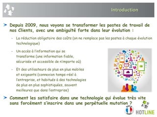 Introduction
Depuis 2009, nous voyons se transformer les postes de travail de
nos Clients, avec une ambiguïté forte dans leur évolution :
- La réduction obligatoire des coûts (on ne remplace pas les postes à chaque évolution
technologique)
- Un accès à l’information qui se
transforme (une information fiable,
sécurisée et accessible de n’importe où)
- Et des utilisateurs de plus en plus mobiles
et exigeants (connexion temps-réel à
l’entreprise, et habitués à des technologies
de plus en plus sophistiquées, souvent
meilleures que dans l’entreprise)
Comment les satisfaire dans une technologie qui évolue très vite
sans forcément s’inscrire dans une perpétuelle mutation ?
 