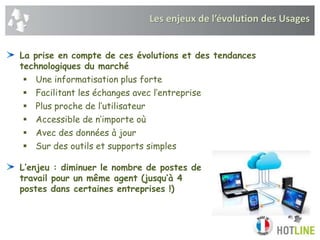 La prise en compte de ces évolutions et des tendances
technologiques du marché
 Une informatisation plus forte
 Facilitant les échanges avec l’entreprise
 Plus proche de l’utilisateur
 Accessible de n’importe où
 Avec des données à jour
 Sur des outils et supports simples
L’enjeu : diminuer le nombre de postes de
travail pour un même agent (jusqu’à 4
postes dans certaines entreprises !)
Les enjeux de l’évolution des Usages
 