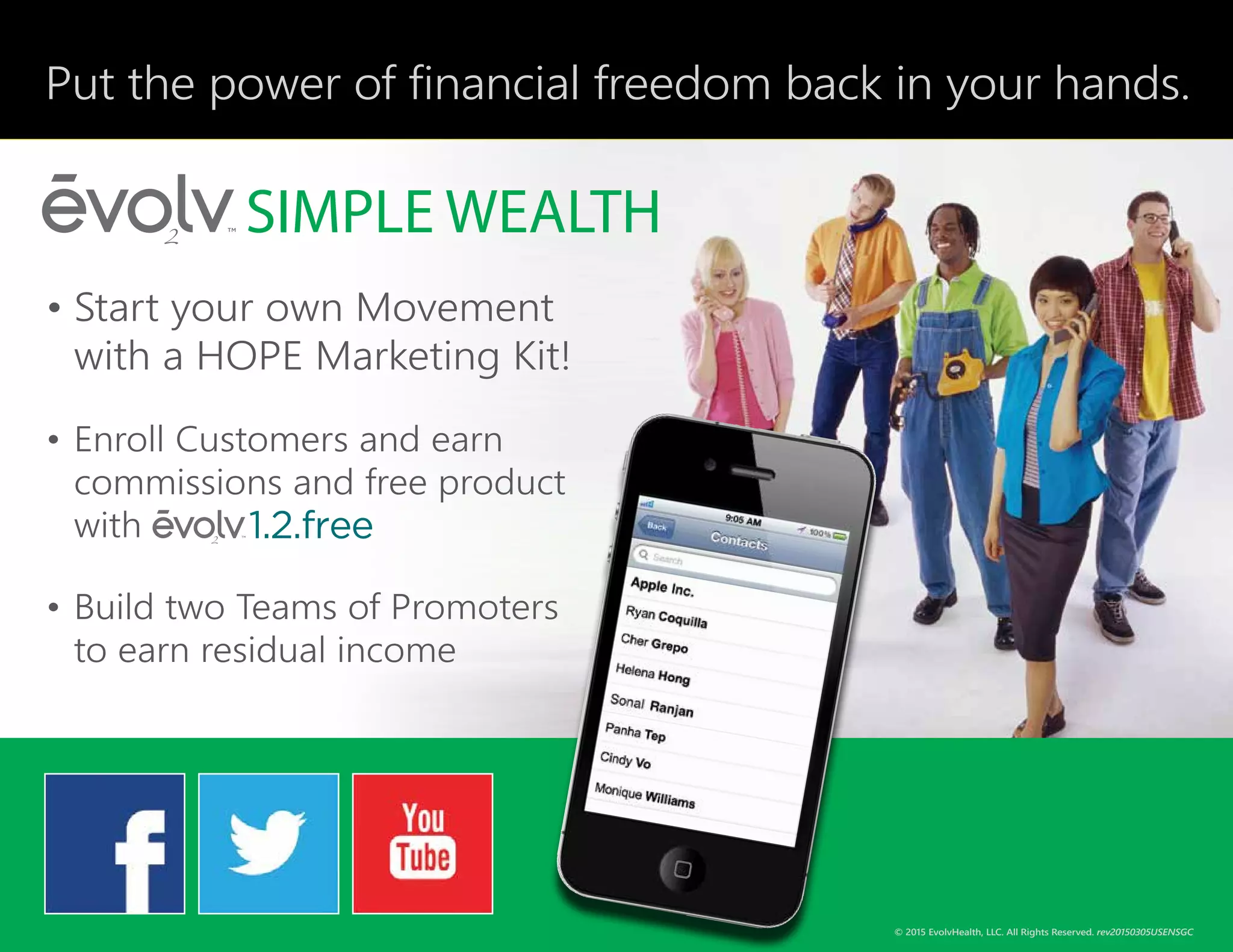 Put the power of financial freedom back in your hands.
•	Start your own Movement
with a HOPE Marketing Kit!
•	Enroll Customers and earn
commissions and free product
with
•	Build two Teams of Promoters
to earn residual income
© 2015 EvolvHealth, LLC. All Rights Reserved. rev20150305USENSGC
 