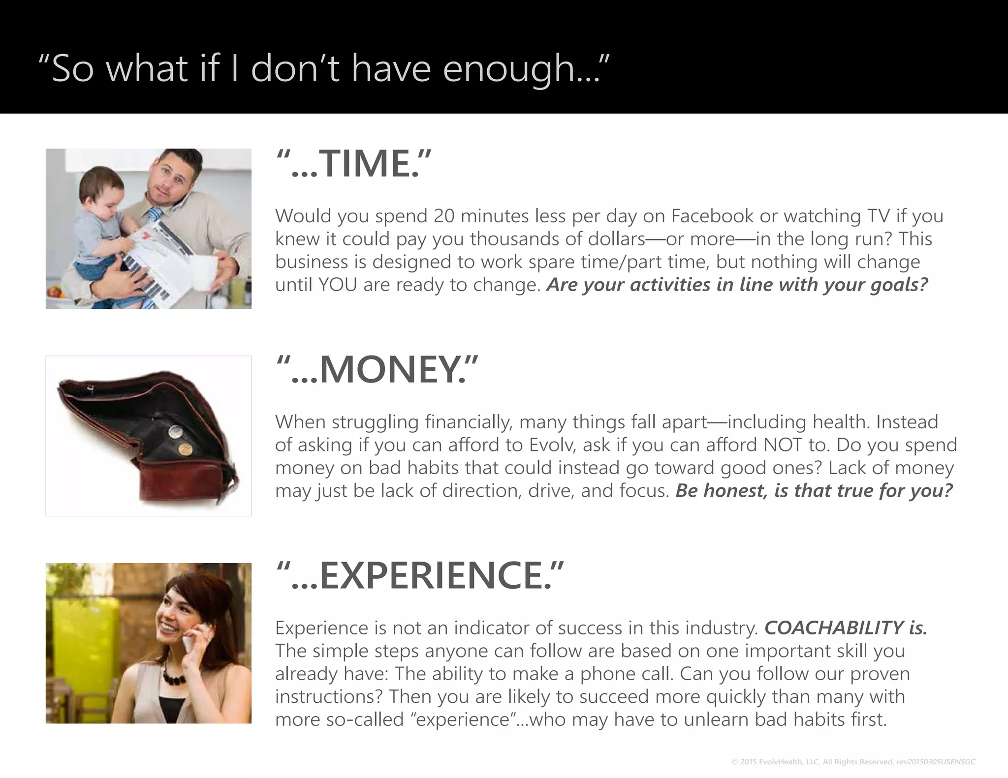 “So what if I don’t have enough...”
© 2014 EvolvHealth, LLC. All Rights Reserved. rev20141110USENSGC
“...TIME.”
Would you spend 20 minutes less per day on Facebook or watching TV if you
knew it could pay you thousands of dollars—or more—in the long run? This
business is designed to work spare time/part time, but nothing will change
until YOU are ready to change. Are your activities in line with your goals?
“...MONEY.”
When struggling financially, many things fall apart—including health. Instead
of asking if you can afford to Evolv, ask if you can afford NOT to. Do you spend
money on bad habits that could instead go toward good ones? Lack of money
may just be lack of direction, drive, and focus. Be honest, is that true for you?
“...EXPERIENCE.”
Experience is not an indicator of success in this industry. COACHABILITY is.
The simple steps anyone can follow are based on one important skill you
already have: The ability to make a phone call. Can you follow our proven
instructions? Then you are likely to succeed more quickly than many with
more so-called “experience”...who may have to unlearn bad habits first.
© 2015 EvolvHealth, LLC. All Rights Reserved. rev20150305USENSGC
 