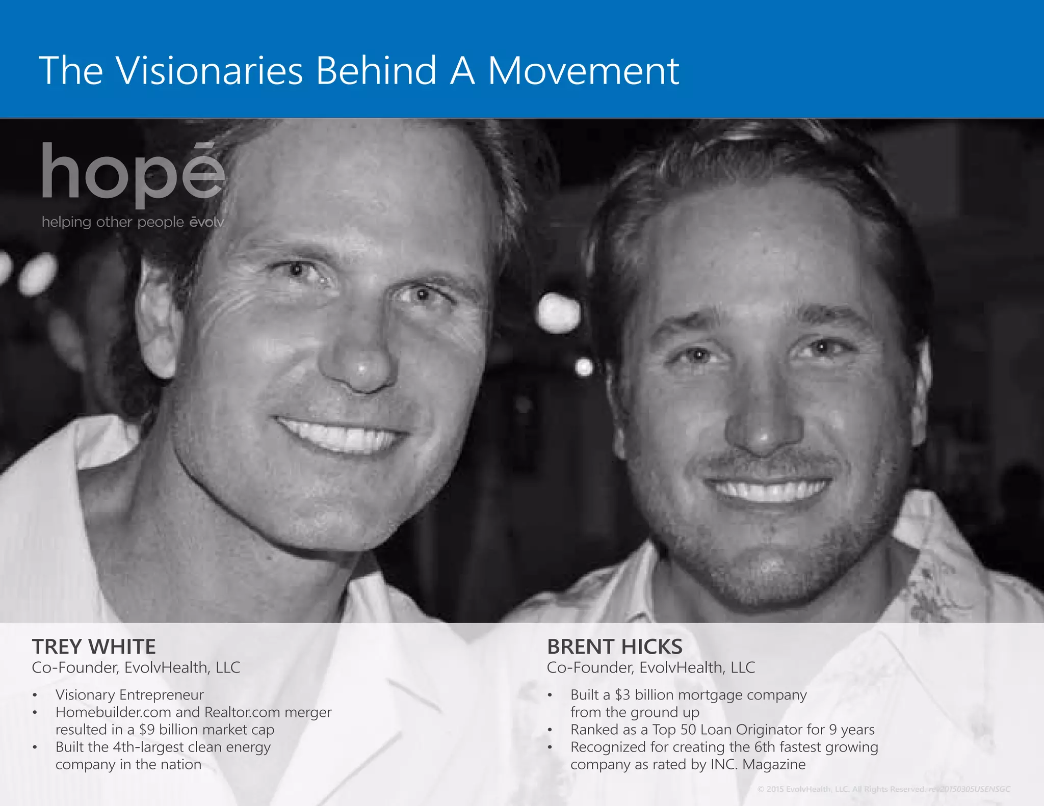 The Visionaries Behind A Movement
TREY WHITE
Co-Founder, EvolvHealth, LLC
•	 Visionary Entrepreneur
•	 Homebuilder.com and Realtor.com merger
resulted in a $9 billion market cap
•	 Built the 4th-largest clean energy
company in the nation
BRENT HICKS
Co-Founder, EvolvHealth, LLC
•	 Built a $3 billion mortgage company
from the ground up
•	 Ranked as a Top 50 Loan Originator for 9 years
•	 Recognized for creating the 6th fastest growing
company as rated by INC. Magazine
© 2015 EvolvHealth, LLC. All Rights Reserved. rev20150305USENSGC
 