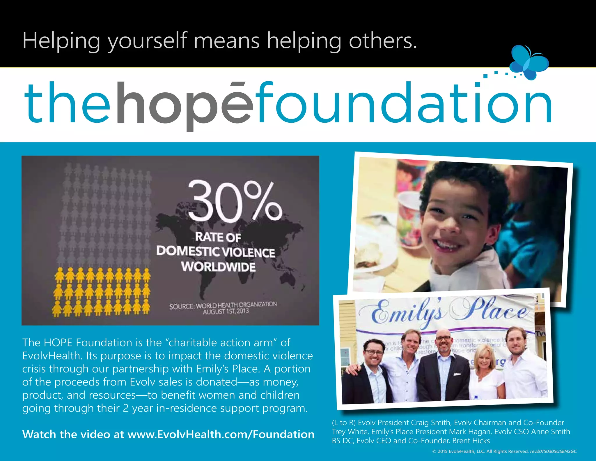 Helping yourself means helping others.
the
(L to R) Evolv President Craig Smith, Evolv Chairman and Co-Founder
Trey White, Emily’s Place President Mark Hagan, Evolv CSO Anne Smith
BS DC, Evolv CEO and Co-Founder, Brent Hicks
The HOPE Foundation is the “charitable action arm” of
EvolvHealth. Its purpose is to impact the domestic violence
crisis through our partnership with Emily’s Place. A portion
of the proceeds from Evolv sales is donated—as money,
product, and resources—to benefit women and children
going through their 2 year in-residence support program.
Watch the video at www.EvolvHealth.com/Foundation
© 2015 EvolvHealth, LLC. All Rights Reserved. rev20150305USENSGC
 