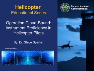 Presented to:
By:
Date:
Federal Aviation
AdministrationHelicopter
Educational Series
Operation Cloud-Bound:
Instrument Proficiency in
Helicopter Pilots
By: Dr. Steve Sparks
 