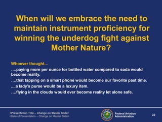 Federal Aviation
Administration
22
<Presentation Title – Change on Master Slide>
<Date of Presentation – Change on Master Slide>
When will we embrace the need to
maintain instrument proficiency for
winning the underdog fight against
Mother Nature?
Whoever thought…
….paying more per ounce for bottled water compared to soda would
become reality.
….that tapping on a smart phone would become our favorite past time.
....a lady’s purse would be a luxury item.
….flying in the clouds would ever become reality let alone safe.
 