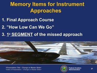 Federal Aviation
Administration
27
<Presentation Title – Change on Master Slide>
<Date of Presentation – Change on Master Slide>
Memory Items for Instrument
Approaches
1. Final Approach Course
2. ”How Low Can We Go”
3. 1st
SEGMENT of the missed approach
 