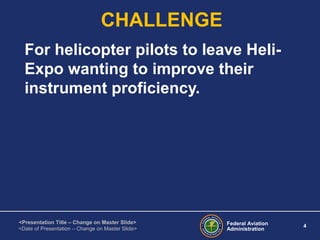 Federal Aviation
Administration
4
<Presentation Title – Change on Master Slide>
<Date of Presentation – Change on Master Slide>
CHALLENGE
For helicopter pilots to leave Heli-
Expo wanting to improve their
instrument proficiency.
 
