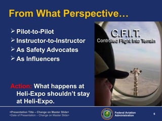 Federal Aviation
Administration
6
<Presentation Title – Change on Master Slide>
<Date of Presentation – Change on Master Slide>
From What Perspective…
 Pilot-to-Pilot
 Instructor-to-Instructor
 As Safety Advocates
 As Influencers
Action: What happens at
Heli-Expo shouldn’t stay
at Heli-Expo.
 
