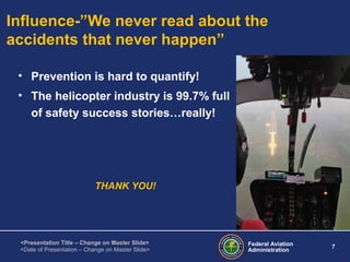 Federal Aviation
Administration
7
<Presentation Title – Change on Master Slide>
<Date of Presentation – Change on Master Slide>
Influence-”We never read about the
accidents that never happen”
• Prevention is hard to quantify!
• The helicopter industry is 99.7% full
of safety success stories…really!
THANK YOU!
 