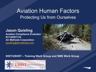 Aviation Human Factors
Protecting Us from Ourselves
Jason Quisling
Aviation Compliance Evaluator
EC145/EC135
Air Methods Corporation
jquisling@airmethods.com
IHST/USHST – Training Work Group and SMS Work Group
 