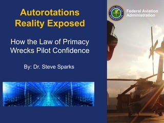 Presented to: HAI FIRC
By: Jon Prater, Principal Operations Inspector,
REACH CMT, OAKLAND FSDO
Date: February 23-24, 2014
Federal Aviation
AdministrationAutorotations
Reality Exposed
How the Law of Primacy
Wrecks Pilot Confidence
By: Dr. Steve Sparks
 