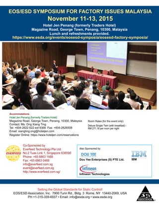 EOS/ESD SYMPOSIUM FOR FACTORY ISSUES MALAYSIA
November 11-13, 2015
https://www.esda.org/events/eosesd-symposia/eosesd-factory-symposia/
Hotel Jen Penang (formerly Traders Hotel)
Magazine Road, George Town, Penang, 10300, Malaysia
Lunch and refreshments provided.
Setting the Global Standards for Static Control!
EOS/ESD Association, Inc. 7900 Turin Rd., Bldg. 3 Rome, NY 13440-2069, USA
PH +1-315-339-6937 • Email: info@esda.org • www.esda.org
Co-Sponsored by
Everfeed Technology Pte Ltd.
No.2 Tuas Link 1, Singapore 638590
Phone: +65 6863 1488
Fax: +65 6863 0488
info@everfeed.com.sg
event@everfeed.com.sg
http://www.everfeed.com.sg/
Accommodations:
Hotel Jen Penang (formerly Traders Hotel)
Magazine Road, George Town, Penang, 10300, Malaysia
Contact: Ms. Ong Xiang Ting
Tel: +604-2622 622 ext 8368 Fax: +604-2626508
Email: xiangting.ong@hoteljen.com
Register Online: https://www.hoteljen.com/reservations
Room Rates (for this event only):
Deluxe Single/ Twin (with breakfast) -
RM 271.18 per room per night
Also Sponsored by:
Dou Yee Enterprises (S) PTE Ltd. IBM
Infineon Technologies
 