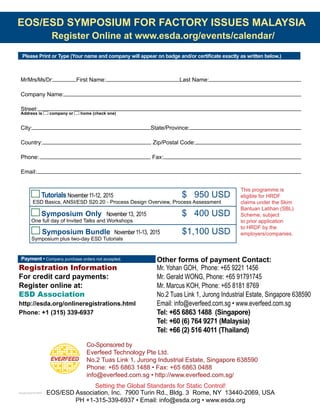 EOS/ESD SYMPOSIUM FOR FACTORY ISSUES MALAYSIA
Register Online at www.esda.org/events/calendar/
Payment • Company purchase orders not accepted.
Registration Information
For credit card payments: 	
Register online at:
ESD Association
http://esda.org/onlineregistrations.html
Phone: +1 (315) 339-6937
Other forms of payment Contact:
Mr. Yohan GOH, Phone: +65 9221 1456
Mr. Gerald WONG, Phone: +65 91791745
Mr. Marcus KOH, Phone: +65 8181 8769
No.2 Tuas Link 1, Jurong Industrial Estate, Singapore 638590
Email: info@everfeed.com.sg • www.everfeed.com.sg
Tel: +65 6863 1488 (Singapore)
Tel: +60 (6) 764 9271 (Malaysia)
Tel: +66 (2) 516 4011 (Thailand)
Co-Sponsored by
Everfeed Technology Pte Ltd.
No.2 Tuas Link 1, Jurong Industrial Estate, Singapore 638590
Phone: +65 6863 1488 • Fax: +65 6863 0488
info@everfeed.com.sg • http://www.everfeed.com.sg/
Please Print or Type (Your name and company will appear on badge and/or certificate exactly as written below.)
Address is company or home (check one)
Symposium Bundle November11-13, 2015 		 $1,100 USD
Symposium plus two-day ESD Tutorials
Tutorials November11-12, 2015 				 $ 950 USD
ESD Basics, ANSI/ESD S20.20 - Process Design Overview, Process Assessment
Setting the Global Standards for Static Control!
EOS/ESD Association, Inc. 7900 Turin Rd., Bldg. 3 Rome, NY 13440-2069, USA
PH +1-315-339-6937 • Email: info@esda.org • www.esda.org
Symposium Only	 November13, 2015 	 	 $ 400 USD
One full day of Invited Talks and Workshops
8September20153:39PM
This programme is
eligible for HRDF
claims under the Skim
Bantuan Latihan (SBL)
Scheme, subject
to prior application
to HRDF by the
employers/companies.
Mr/Mrs/Ms/Dr: First Name: Last Name:
Company Name:
Street: 	
City: State/Province:
Country: Zip/Postal Code:
Phone:	 Fax:
Email:
 