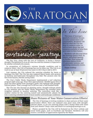 SARATOGAN
the
Fall 2015
The Bay Area, along with the rest of California, is facing a historic
drought. Precipitation is at an all-time low and this summer is expected to
be another extremely dry season.
In recognition of California’s extreme drought condition—and to
conserve water—the City of Saratoga has cut its water use. The City is on
track to use at least 30 percent less water in 2015 than it did in 2013.
Last summer, the City reduced the watering schedule for lawns at
Saratoga City Hall. The City has also replaced faucet heads with aerators
in kitchens and bathrooms throughout City Hall. The aerators slow the
ﬂow from faucets, thereby saving water.
The City’s Public Works Department implemented a turf reduction
program eight years ago. Since then approximately 140,000 square feet of
grass has been pulled from Saratoga’s parks and replaced with drought-
tolerant plants. That’s enough turf to fill two-and-a-half football fields.
The City has also focused on planting native, drought-tolerant plants
in City medians and the Public Works Department has installed smart
irrigation controls to monitor watering. The controllers work like a
weather station for the watering system and automatically adjusts the
City’s watering schedule based on local weather and landscape conditions.
Sustainable Saratoga
The City of Saratoga is inviting residents to share pictures of their water
conservation efforts. Have you replaced your grass lawn with drought-
tolerant plants, or are you watering plants with a bucket filled with water
from your shower? Snap a shot and email it to saratoga@saratoga.ca.us.
Photos accepted by the City will be featured on the City’s website and
social media pages, such as Facebook and Nextdoor. Residents will also
receive a certificate of appreciation signed by the Mayor.
In This Issue
Share Pictures of Your Water Conservation Efforts!
This issue of Saratoga’s
quarterly newsletter focuses
on water conservation and
sustainability. Residents will
find out what the City has
done to conserve water, as
well as learn about tips and
resources available to help them
save water in their homes.
Residents will also read about
the Saratoga Quarry Park, its
history, and grand opening
in October; local nonprofit
television station KSAR-
15; graywater systems; and
upcoming community events.
Happy reading!
 
