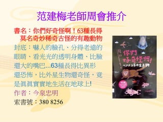 范建梅老師周會推介
書名：你們好奇怪啊！63種長得
莫名奇妙稀奇古怪的有趣動物
封底：嚇人的臉孔、分得老遠的
眼睛、看光光的透明身體、比臉
還大的嘴巴...63種長得比異形
還恐怖，比外星生物還奇怪，竟
是眞眞實實地生活在地球上!
作者：今泉忠明
索書號：380 8256
 