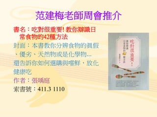 范建梅老師周會推介
書名：吃對很重要! 教你辯識日
常食物的42種方法
封面：本書教你分辨食物的眞假
、優劣、天然物或是化學物...
還告訴你如何選購與嚐鮮，放化
健康吃
作者：張瑀庭
索書號：411.3 1110
 