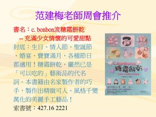 范建梅老師周會推介
書名：c. bonbon流糖霜餅乾
-- 充滿少女情懷的可愛甜點
封底：生日、情人節、聖誕節
、婚宴、寶寶滿月，各種節日
都適用！糖霜餅乾，儼然已是
「可以吃的」藝術品的代名
詞。本書籍由名家製作者的巧
手，製作出精緻可人、風格千變
萬化的美麗手工藝品！
索書號：427.16 2221
 