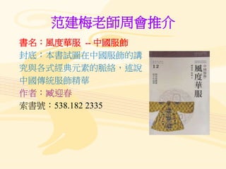 范建梅老師周會推介
書名：風度華服 -- 中國服飾
封底：本書試圖在中國服飾的講
究與各式經典元素的脈絡，述說
中國傳統服飾精華
作者：臧迎春
索書號：538.182 2335
 