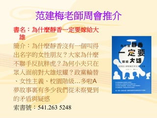 范建梅老師周會推介
書名：為什麼靜香一定要嫁給大
雄
簡介：為什麼靜香沒有一個叫得
出名字的女性朋友？大家為什麼
不聯手反抗胖虎？為何小夫只在
眾人面前對大雄炫耀？政黨輪替
、女性主義、校園階級…多啦A
夢故事裏有多少我們從未察覺到
的矛盾與疑惑
索書號：541.263 5248
 
