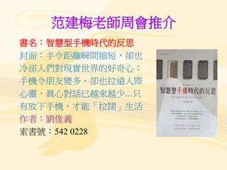 范建梅老師周會推介
書名：智慧型手機時代的反思
封面：手令距離瞬間縮短，卻也
冷卻人們對現實世界的好奇心；
手機令朋友變多，卻也拉遠人際
心靈，眞心對話已越來越少...只
有放下手機，才能「拉闊」生活
作者：劉俊義
索書號：542 0228
 