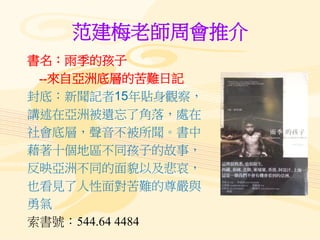 范建梅老師周會推介
書名：雨季的孩子
--來自亞洲底層的苦難日記
封底：新聞記者15年貼身觀察，
講述在亞洲被遺忘了角落，處在
社會底層，聲音不被所聞。書中
藉著十個地區不同孩子的故事，
反映亞洲不同的面貌以及悲哀，
也看見了人性面對苦難的尊嚴與
勇氣
索書號：544.64 4484
 