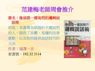 范建梅老師周會推介
書名：像偵探一樣高明的邏輯說
話術
封底：本書專為煩惱於不擅說明
的人，提供了具體、易懂的改善
重點，以及如何提昇說話技巧的
方法
作者：福澤一吉
索書號：192.32 3114
 