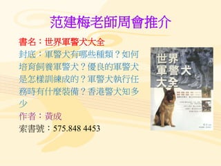 范建梅老師周會推介
書名：世界軍警犬大全
封底：軍警犬有哪些種類？如何
培育飼養軍警犬？優良的軍警犬
是怎樣訓練成的？軍警犬執行任
務時有什麼裝備？香港警犬知多
少
作者：黃成
索書號：575.848 4453
 