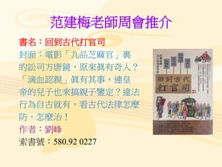 范建梅老師周會推介
書名：回到古代打官司
封面：電影「九品芝麻官」裏
的訟司方唐鏡，原來眞有奇人？
「滴血認親」眞有其事，連皇
帝的兒子也來搞親子鑒定？違法
行為自古就有，看古代法律怎麼
防，怎麼治！
作者：劉峰
索書號：580.92 0227
 