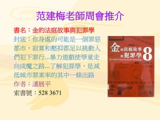 范建梅老師周會推介
書名：金的法庭故事與犯罪學
封底：你身處的可能是一個罪惡
都市，寂寞和壓抑都足以挑動人
們犯下罪行...暴力遊戲使學童走
向成魔之路...了解犯罪學，是減
低城市罪案率的其中一條出路
作者：潘展平
索書號：528 3671
 