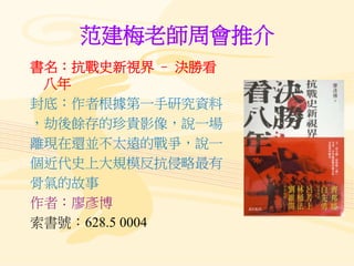 范建梅老師周會推介
書名：抗戰史新視界 – 決勝看
八年
封底：作者根據第一手研究資料
，劫後餘存的珍貴影像，說一場
離現在還並不太遠的戰爭，說一
個近代史上大規模反抗侵略最有
骨氣的故事
作者：廖彥博
索書號：628.5 0004
 