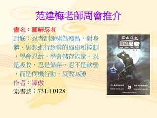 范建梅老師周會推介
書名：圖解忍者
封底：忍者訓練極為殘酷，對身
體、思想進行超常的逼迫和控制
，學會忍耐，學會儲存能量。忍
是吸收，忍是儲存，忍不是軟弱
，而是伺機行動，反敗為勝
作者：譚傲
索書號：731.1 0128
 