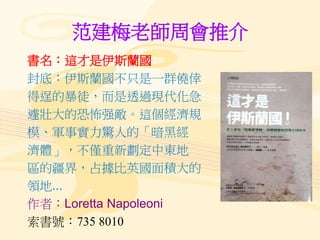 范建梅老師周會推介
書名：這才是伊斯蘭國
封底：伊斯蘭國不只是一群僥倖
得逞的暴徒，而是透過現代化急
遽壯大的恐怖强敵。這個經濟規
模、軍事實力驚人的「暗黑經
濟體」，不僅重新劃定中東地
區的疆界，占據比英國面積大的
領地...
作者：Loretta Napoleoni
索書號：735 8010
 