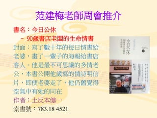 范建梅老師周會推介
書名：今日公休
– 90歲書店老闆的生命情書
封面：寫了數十年的每日情書給
老婆，畫了一輩子的海報給書店
客人。他是最不可思議的多情老
公，本書公開他歲寫的情詩明信
片，即便老婆走了，他仍舊覺得
空氣中有她的同在
作者：土反本健一
索書號：783.18 4521
 