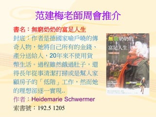 范建梅老師周會推介
書名：無窮奶奶的富足人生
封底：作者是德國家喻戶曉的傳
奇人物，她將自己所有的金錢、
產分送給人，20年來不使用貨
幣生活。過程雖然餓過肚子，還
得長年從事清潔打掃或是幫人家
顧房子的「低階」工作，然而她
的理想卻逐一實現..
作者：Heidemarie Schwermer
索書號：192.5 1205
 