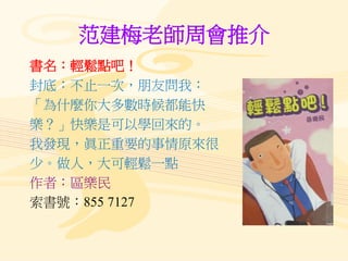 范建梅老師周會推介
書名：輕鬆點吧！
封底：不止一次，朋友問我：
「為什麼你大多數時候都能快
樂？」快樂是可以學回來的。
我發現，眞正重要的事情原來很
少。做人，大可輕鬆一點
作者：區樂民
索書號：855 7127
 