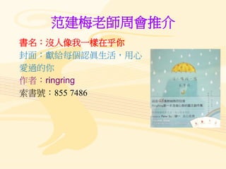 范建梅老師周會推介
書名：沒人像我一樣在乎你
封面：獻給每個認眞生活，用心
愛過的你
作者：ringring
索書號：855 7486
 