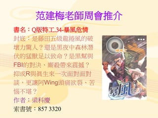 范建梅老師周會推介
書名：Q版特工.34-暴風危情
封底：是藤田五級龍捲風的破
壞力驚人？還是黑夜中森林潛
伏的猛獸足以致命？是黑幫與
FBI的對決、廝殺帶來震撼？
抑或R與眞生來一次面對面對
談，更讓阿Wing頭痛欲裂、苦
惱不堪？
作者：梁科慶
索書號：857 3320
 