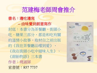 范建梅老師周會推介
書名：邊吃邊寫
-- 由味覺到創意寫作
封底：本書分為茶餐廳、街頭小
吃、糖果三部分，都是和吃有關
的溫情小故事，取材自之前出版
的《我在茶餐廳品嚐到愛》、
《我在街頭小吃中細味人生》、
《甜飴物語》三本書
作者：周淑屏
索書號：857 7737
 