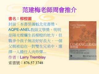 范建梅老師周會推介
書名：柳橙園
封面：本書榮獲魁北克書奬、
AQPE-ANEL教師文學奬。明明
是陽光燦爛生長柳橙的地方，但
戰爭令孩子無法好好長大。一個
父親被迫在一對雙生兄弟中，選
擇一人擔任人肉炸彈...
作者：Larry Tremblay
索書號：876.57 3748
 