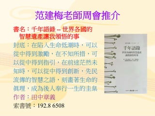 范建梅老師周會推介
書名：千年語錄 -- 世界各國的
智慧遺產讓我領悟的事
封底：在陷入生命低潮時，可以
從中得到激勵，在不知所措，可
以從中得到指引，在前途茫然未
知時，可以從中得到創新，先民
流傳的智慧之語，刻畫著生命的
眞理，成為後人奉行一生的圭臬
作者：田中章義
索書號：192.8 6508
 