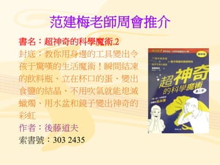 范建梅老師周會推介
書名：超神奇的科學魔術.2
封底：教你用身邊的工具變出令
孩于驚嘆的生活魔術！瞬間結凍
的飲料瓶、立在杯口的蛋、變出
食鹽的結晶、不用吹氣就能熄滅
蠟燭、用水盆和鏡子變出神奇的
彩虹
作者：後藤道夫
索書號：303 2435
 