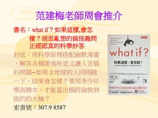范建梅老師周會推介
書名：what if？如果這樣,會怎
樣？胡思亂想的搞怪趣問
正經認真的科學妙答
封底：用科學原理搭配幽默漫畫
，解答各種匪夷所思又讓人苦惱
的問題--如果全地球的人同時跳
一下，結果會怎樣？要用多少片
樂高積木，才能蓋出橫跨倫敦到
紐約的大橋？
索書號：307.9 8587
 