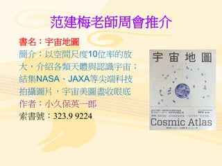 范建梅老師周會推介
書名：宇宙地圖
簡介：以空間尺度10位率的放
大，介紹各類天體與認識宇宙；
結集NASA、JAXA等尖端科技
拍攝圖片，宇宙美圖盡收眼底
作者：小久保英一郎
索書號：323.9 9224
 