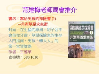 范建梅老師周會推介
書名：寫給男孩的探險書 (1)
--非洲草原求生術
封面：在生猛的非洲，豹子並不
會借你牙齒。草原探險家的生存
入門指南，男孩「轉大人」的
第一堂冒險課
作者：王連華
索書號：380 1030
 