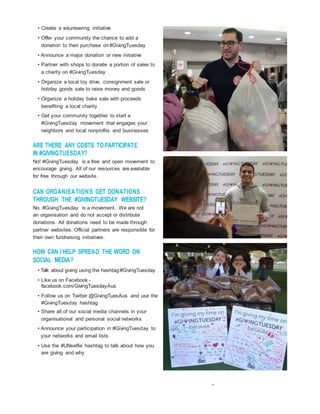 • Create a volunteering initiative
• Offer your community the chance to add a
donation to their purchase on #GivingTuesday
• Announce a major donation or new initiative
• Partner with shops to donate a portion of sales to
a charity on #GivingTuesday
• Organize a local toy drive, consignment sale or
holiday goods sale to raise money and goods
• Organize a holiday bake sale with proceeds
benefiting a local charity
• Get your community together to start a
#GivingTuesday movement that engages your
neighbors and local nonprofits and businesses
ARE THERE ANY COSTS TO PARTICIPATE
IN #GIVINGTUESDAY?
No! #GivingTuesday is a free and open movement to
encourage giving. All of our resources are available
for free through our website.
CAN ORGANISATIONS GET DONATIONS
THROUGH THE #GIVINGTUESDAY WEBSITE?
No. #GivingTuesday is a movement. We are not
an organisation and do not accept or distribute
donations. All donations need to be made through
partner websites. Official partners are responsible for
their own fundraising initiatives.
HOW CAN IHELP SPREAD THE WORD ON
SOCIAL MEDIA?
• Talk about giving using the hashtag#GivingTuesday
• Like us on Facebook -
facebook.com/GivingTuesdayAus
• Follow us on Twitter @GivingTuesAus and use the
#GivingTuesday hashtag
• Share all of our social media channels in your
organisational and personal social networks
• Announce your participation in #GivingTuesday to
your networks and email lists
• Use the #UNselfie hashtag to talk about how you
are giving and why
 