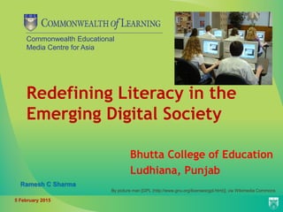Commonwealth Educational
Media Centre for Asia
Redefining Literacy in the
Emerging Digital Society
Bhutta College of Education
Ludhiana, Punjab
By picture man [GPL (http://www.gnu.org/licenses/gpl.html)], via Wikimedia Commons
5 February 2015
Ramesh C Sharma
 