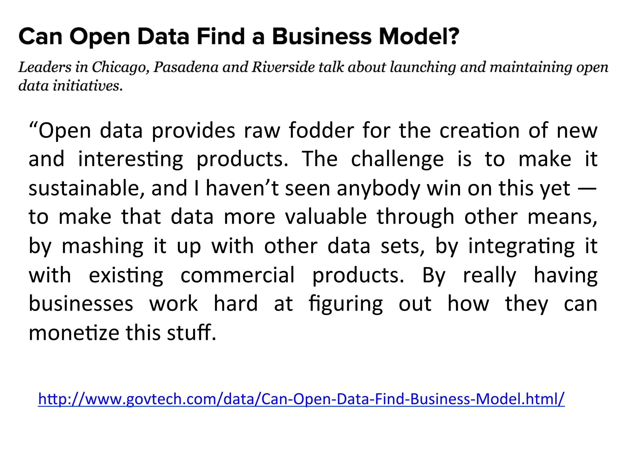 Serve
un
mix
con
il
mondo
commerciale
“Open
data
provides
raw
fodder
for
the
creaEon
of
new
and
interesEng
products.
The
challenge
is
to
make
it
sustainable,
and
I
haven’t
seen
anybody
win
on
this
yet
—
to
make
that
data
more
valuable
through
other
means,
by
mashing
it
up
with
other
data
sets,
by
integraEng
it
with
exisEng
commercial
products.
By
really
having
businesses
work
hard
at
figuring
out
how
they
can
moneEze
this
stuff.
hRp://www.govtech.com/data/Can-‐Open-‐Data-‐Find-‐Business-‐Model.html/