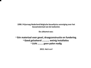 1990. Prijsvraag Nederland Belgische bouwfysica vereniging over het
bouwmateriaal van de toekomst.
De uitkomst was:
• Eén materiaal voor gevel, draagconstructie en fundering.
• Goed geïsoleerd ………… weinig installaties
• Licht ……… geen palen nodig
2015. Het is er!
 
